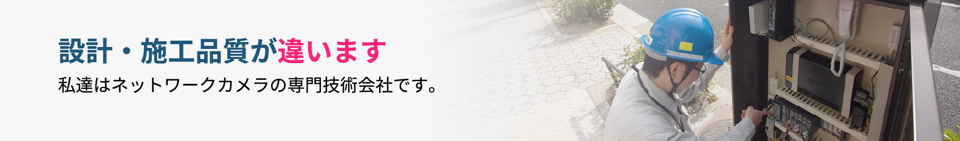 設計・施工品質が違います。私達はネットワークカメラの専門技術会社です。
